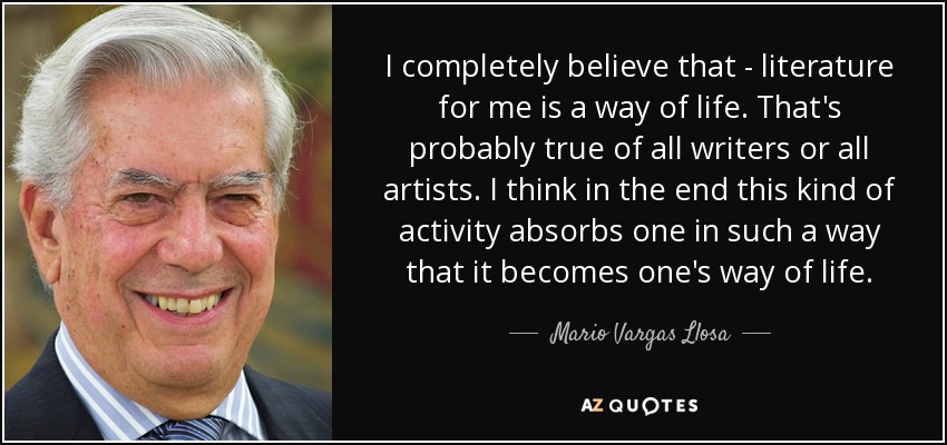 I completely believe that - literature for me is a way of life. That's probably true of all writers or all artists. I think in the end this kind of activity absorbs one in such a way that it becomes one's way of life. - Mario Vargas Llosa