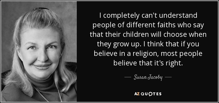 I completely can't understand people of different faiths who say that their children will choose when they grow up. I think that if you believe in a religion, most people believe that it's right. - Susan Jacoby