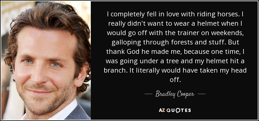 I completely fell in love with riding horses. I really didn't want to wear a helmet when I would go off with the trainer on weekends, galloping through forests and stuff. But thank God he made me, because one time, I was going under a tree and my helmet hit a branch. It literally would have taken my head off. - Bradley Cooper