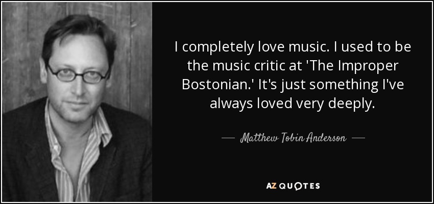 I completely love music. I used to be the music critic at 'The Improper Bostonian.' It's just something I've always loved very deeply. - Matthew Tobin Anderson