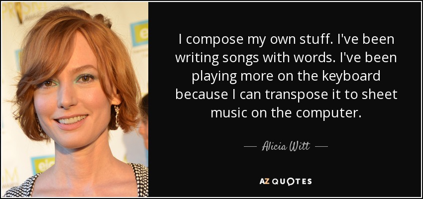 I compose my own stuff. I've been writing songs with words. I've been playing more on the keyboard because I can transpose it to sheet music on the computer. - Alicia Witt