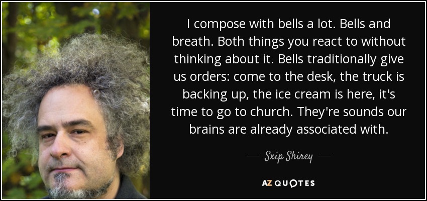 I compose with bells a lot. Bells and breath. Both things you react to without thinking about it. Bells traditionally give us orders: come to the desk, the truck is backing up, the ice cream is here, it's time to go to church. They're sounds our brains are already associated with. - Sxip Shirey