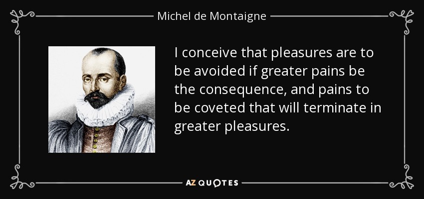 I conceive that pleasures are to be avoided if greater pains be the consequence, and pains to be coveted that will terminate in greater pleasures. - Michel de Montaigne