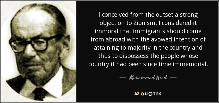 I conceived from the outset a strong objection to Zionism. I considered it immoral that immigrants should come from abroad with the avowed intention of attaining to majority in the country and thus to dispossess the people whose country it had been since time immemorial. - Muhammad Asad