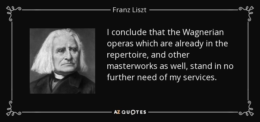 I conclude that the Wagnerian operas which are already in the repertoire, and other masterworks as well, stand in no further need of my services. - Franz Liszt