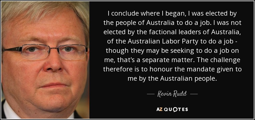 I conclude where I began, I was elected by the people of Australia to do a job. I was not elected by the factional leaders of Australia, of the Australian Labor Party to do a job - though they may be seeking to do a job on me, that's a separate matter. The challenge therefore is to honour the mandate given to me by the Australian people. - Kevin Rudd