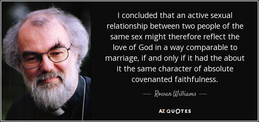 I concluded that an active sexual relationship between two people of the same sex might therefore reflect the love of God in a way comparable to marriage, if and only if it had the about it the same character of absolute covenanted faithfulness. - Rowan Williams