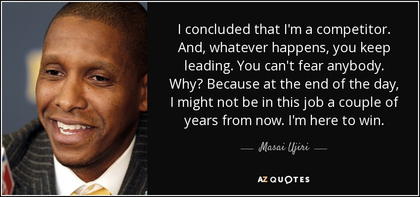 I concluded that I'm a competitor. And, whatever happens, you keep leading. You can't fear anybody. Why? Because at the end of the day, I might not be in this job a couple of years from now. I'm here to win. - Masai Ujiri