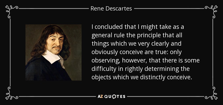 I concluded that I might take as a general rule the principle that all things which we very clearly and obviously conceive are true: only observing, however, that there is some difficulty in rightly determining the objects which we distinctly conceive. - Rene Descartes