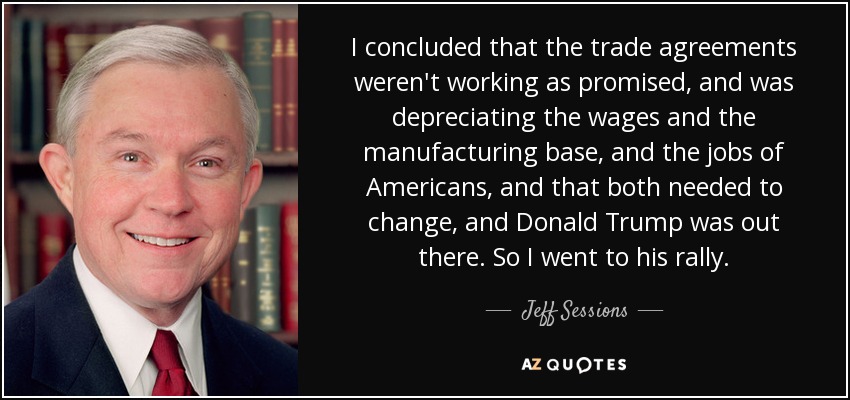 I concluded that the trade agreements weren't working as promised, and was depreciating the wages and the manufacturing base, and the jobs of Americans, and that both needed to change, and Donald Trump was out there. So I went to his rally. - Jeff Sessions