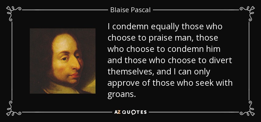 I condemn equally those who choose to praise man, those who choose to condemn him and those who choose to divert themselves, and I can only approve of those who seek with groans. - Blaise Pascal