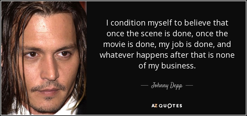 I condition myself to believe that once the scene is done, once the movie is done, my job is done, and whatever happens after that is none of my business. - Johnny Depp