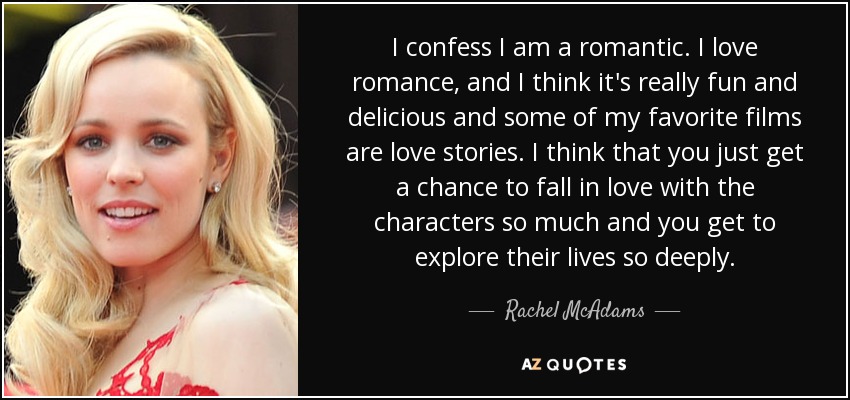 I confess I am a romantic. I love romance, and I think it's really fun and delicious and some of my favorite films are love stories. I think that you just get a chance to fall in love with the characters so much and you get to explore their lives so deeply. - Rachel McAdams