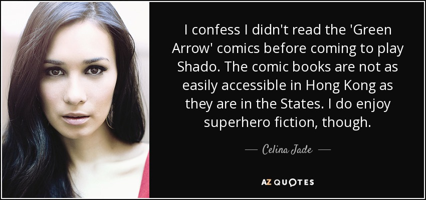 I confess I didn't read the 'Green Arrow' comics before coming to play Shado. The comic books are not as easily accessible in Hong Kong as they are in the States. I do enjoy superhero fiction, though. - Celina Jade