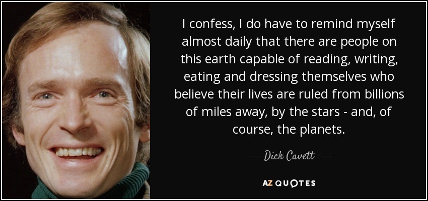 I confess, I do have to remind myself almost daily that there are people on this earth capable of reading, writing, eating and dressing themselves who believe their lives are ruled from billions of miles away, by the stars - and, of course, the planets. - Dick Cavett