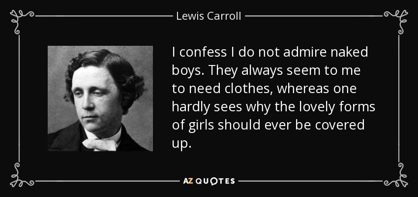 I confess I do not admire naked boys. They always seem to me to need clothes, whereas one hardly sees why the lovely forms of girls should ever be covered up. - Lewis Carroll