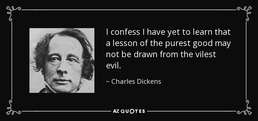 I confess I have yet to learn that a lesson of the purest good may not be drawn from the vilest evil. - Charles Dickens