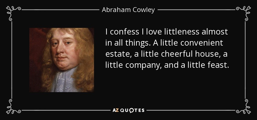 I confess I love littleness almost in all things. A little convenient estate, a little cheerful house, a little company, and a little feast. - Abraham Cowley
