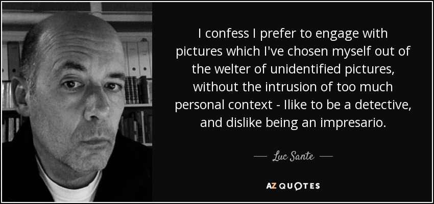 I confess I prefer to engage with pictures which I've chosen myself out of the welter of unidentified pictures, without the intrusion of too much personal context - Ilike to be a detective, and dislike being an impresario. - Luc Sante