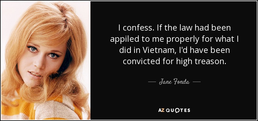I confess. If the law had been appiled to me properly for what I did in Vietnam, I'd have been convicted for high treason. - Jane Fonda