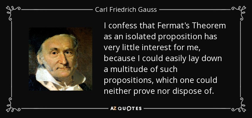 I confess that Fermat's Theorem as an isolated proposition has very little interest for me, because I could easily lay down a multitude of such propositions, which one could neither prove nor dispose of. - Carl Friedrich Gauss