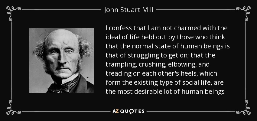 I confess that I am not charmed with the ideal of life held out by those who think that the normal state of human beings is that of struggling to get on; that the trampling, crushing, elbowing, and treading on each other's heels, which form the existing type of social life, are the most desirable lot of human beings - John Stuart Mill