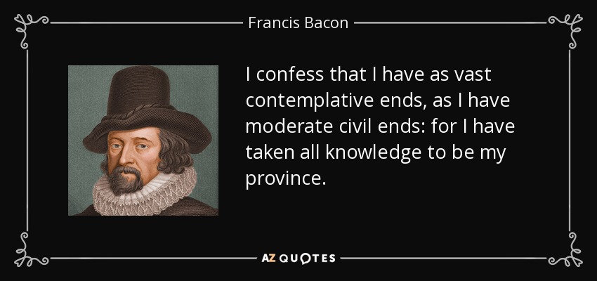 I confess that I have as vast contemplative ends, as I have moderate civil ends: for I have taken all knowledge to be my province. - Francis Bacon