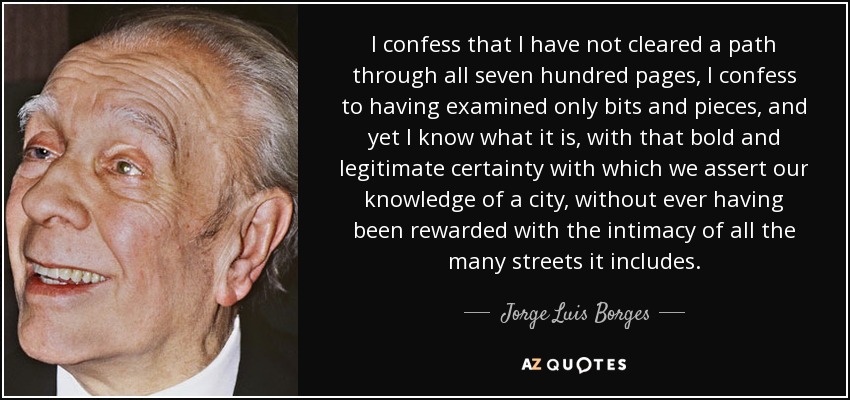 I confess that I have not cleared a path through all seven hundred pages, I confess to having examined only bits and pieces, and yet I know what it is, with that bold and legitimate certainty with which we assert our knowledge of a city, without ever having been rewarded with the intimacy of all the many streets it includes. - Jorge Luis Borges