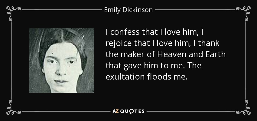 I confess that I love him, I rejoice that I love him, I thank the maker of Heaven and Earth that gave him to me. The exultation floods me. - Emily Dickinson