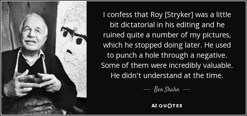 I confess that Roy [Stryker] was a little bit dictatorial in his editing and he ruined quite a number of my pictures, which he stopped doing later. He used to punch a hole through a negative. Some of them were incredibly valuable. He didn't understand at the time. - Ben Shahn