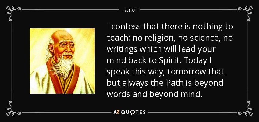 I confess that there is nothing to teach: no religion, no science, no writings which will lead your mind back to Spirit. Today I speak this way, tomorrow that, but always the Path is beyond words and beyond mind. - Laozi