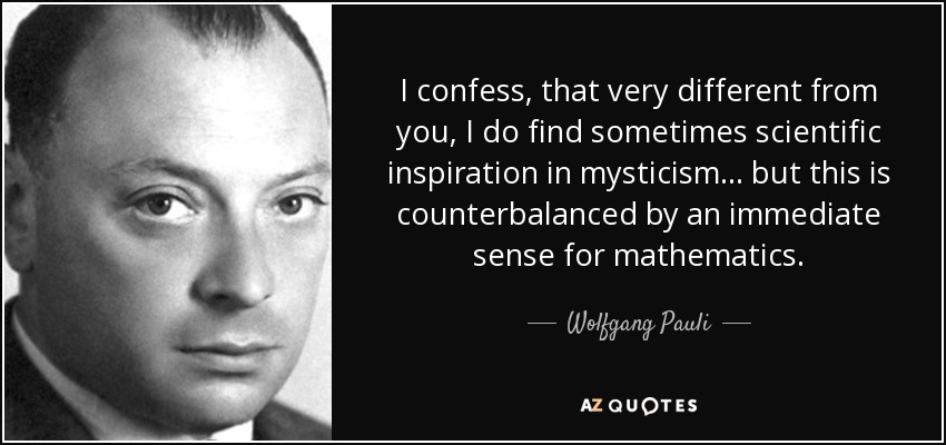 I confess, that very different from you, I do find sometimes scientific inspiration in mysticism ... but this is counterbalanced by an immediate sense for mathematics. - Wolfgang Pauli