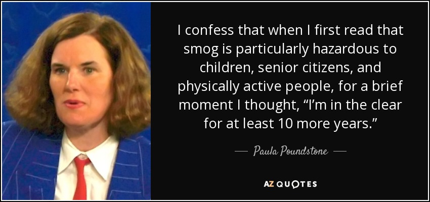 I confess that when I first read that smog is particularly hazardous to children, senior citizens, and physically active people, for a brief moment I thought, “I’m in the clear for at least 10 more years.” - Paula Poundstone