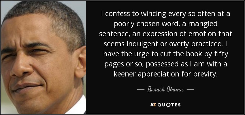 I confess to wincing every so often at a poorly chosen word, a mangled sentence, an expression of emotion that seems indulgent or overly practiced. I have the urge to cut the book by fifty pages or so, possessed as I am with a keener appreciation for brevity. - Barack Obama