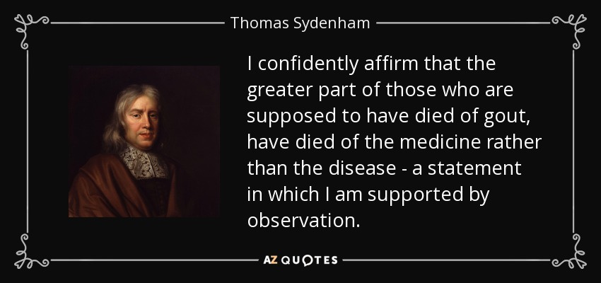 I confidently affirm that the greater part of those who are supposed to have died of gout, have died of the medicine rather than the disease - a statement in which I am supported by observation. - Thomas Sydenham