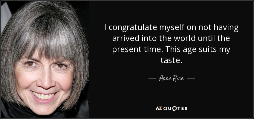 I congratulate myself on not having arrived into the world until the present time. This age suits my taste. - Anne Rice