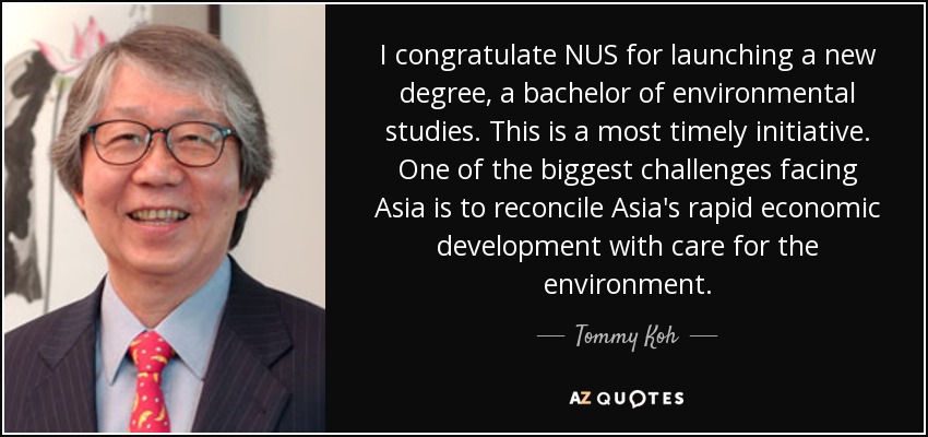 I congratulate NUS for launching a new degree, a bachelor of environmental studies. This is a most timely initiative. One of the biggest challenges facing Asia is to reconcile Asia's rapid economic development with care for the environment. - Tommy Koh