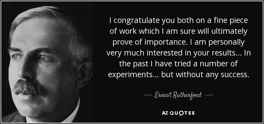 I congratulate you both on a fine piece of work which I am sure will ultimately prove of importance. I am personally very much interested in your results... In the past I have tried a number of experiments... but without any success. - Ernest Rutherford