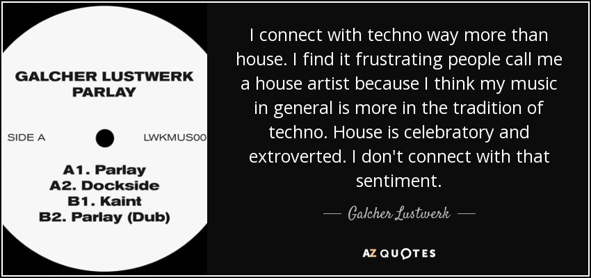 I connect with techno way more than house. I find it frustrating people call me a house artist because I think my music in general is more in the tradition of techno. House is celebratory and extroverted. I don't connect with that sentiment. - Galcher Lustwerk