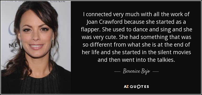 I connected very much with all the work of Joan Crawford because she started as a flapper. She used to dance and sing and she was very cute. She had something that was so different from what she is at the end of her life and she started in the silent movies and then went into the talkies. - Berenice Bejo