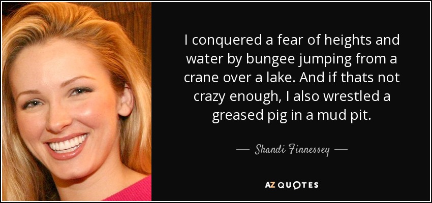 I conquered a fear of heights and water by bungee jumping from a crane over a lake. And if thats not crazy enough, I also wrestled a greased pig in a mud pit. - Shandi Finnessey