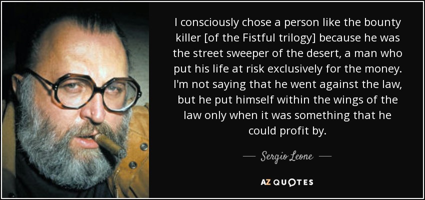 I consciously chose a person like the bounty killer [of the Fistful trilogy] because he was the street sweeper of the desert, a man who put his life at risk exclusively for the money. I'm not saying that he went against the law, but he put himself within the wings of the law only when it was something that he could profit by. - Sergio Leone