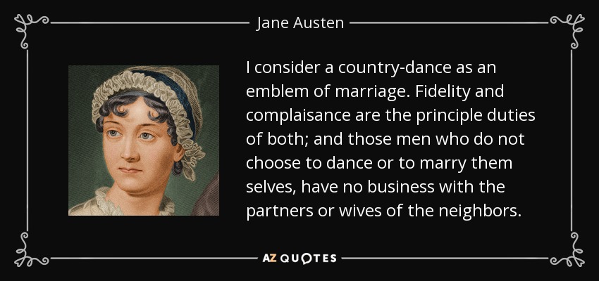 I consider a country-dance as an emblem of marriage. Fidelity and complaisance are the principle duties of both; and those men who do not choose to dance or to marry them selves, have no business with the partners or wives of the neighbors. - Jane Austen