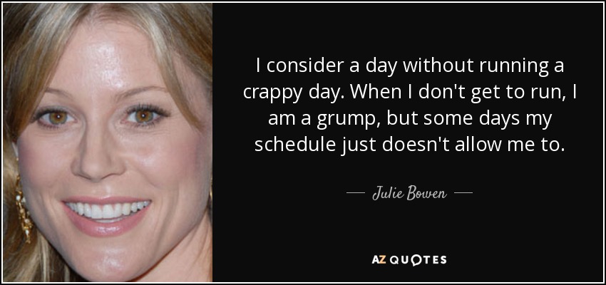 I consider a day without running a crappy day. When I don't get to run, I am a grump, but some days my schedule just doesn't allow me to. - Julie Bowen