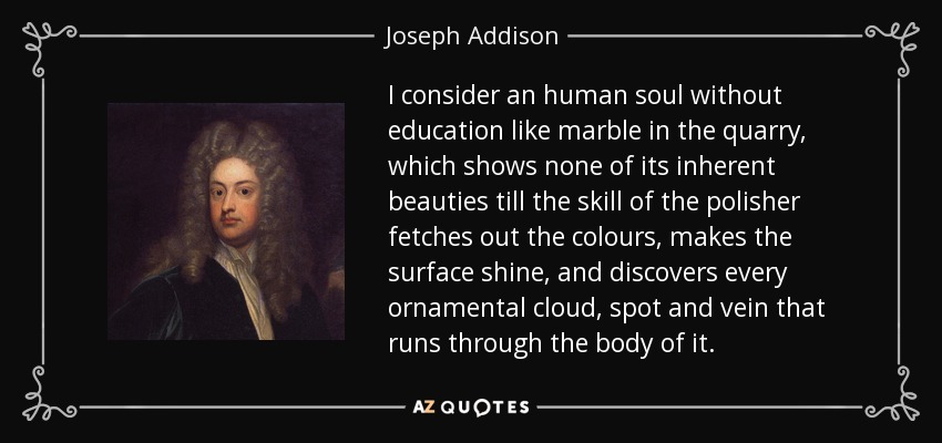 I consider an human soul without education like marble in the quarry, which shows none of its inherent beauties till the skill of the polisher fetches out the colours, makes the surface shine, and discovers every ornamental cloud, spot and vein that runs through the body of it. - Joseph Addison