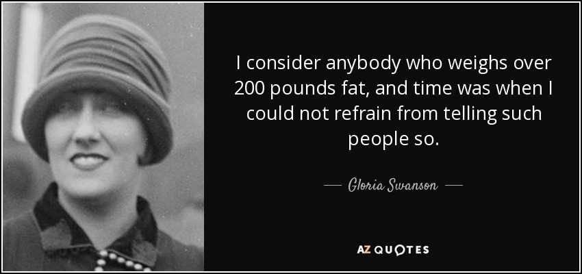 I consider anybody who weighs over 200 pounds fat, and time was when I could not refrain from telling such people so. - Gloria Swanson