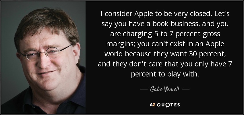 I consider Apple to be very closed. Let's say you have a book business, and you are charging 5 to 7 percent gross margins; you can't exist in an Apple world because they want 30 percent, and they don't care that you only have 7 percent to play with. - Gabe Newell
