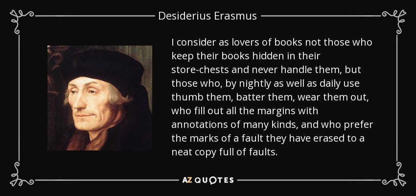 I consider as lovers of books not those who keep their books hidden in their store-chests and never handle them, but those who, by nightly as well as daily use thumb them, batter them, wear them out, who fill out all the margins with annotations of many kinds, and who prefer the marks of a fault they have erased to a neat copy full of faults. - Desiderius Erasmus