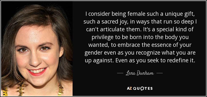 I consider being female such a unique gift, such a sacred joy, in ways that run so deep I can't articulate them. It's a special kind of privilege to be born into the body you wanted, to embrace the essence of your gender even as you recognize what you are up against. Even as you seek to redefine it. - Lena Dunham