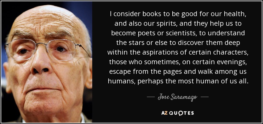 I consider books to be good for our health, and also our spirits, and they help us to become poets or scientists, to understand the stars or else to discover them deep within the aspirations of certain characters, those who sometimes, on certain evenings, escape from the pages and walk among us humans, perhaps the most human of us all. - Jose Saramago